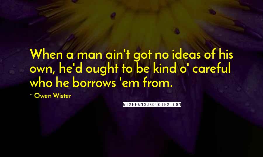 Owen Wister Quotes: When a man ain't got no ideas of his own, he'd ought to be kind o' careful who he borrows 'em from.