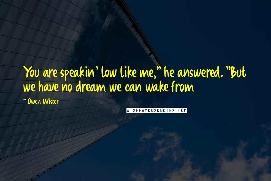 Owen Wister Quotes: You are speakin' low like me," he answered. "But we have no dream we can wake from