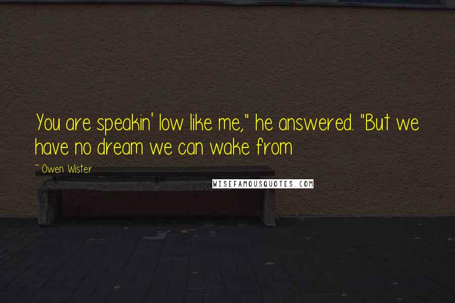 Owen Wister Quotes: You are speakin' low like me," he answered. "But we have no dream we can wake from