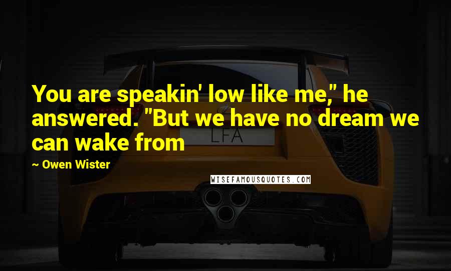 Owen Wister Quotes: You are speakin' low like me," he answered. "But we have no dream we can wake from