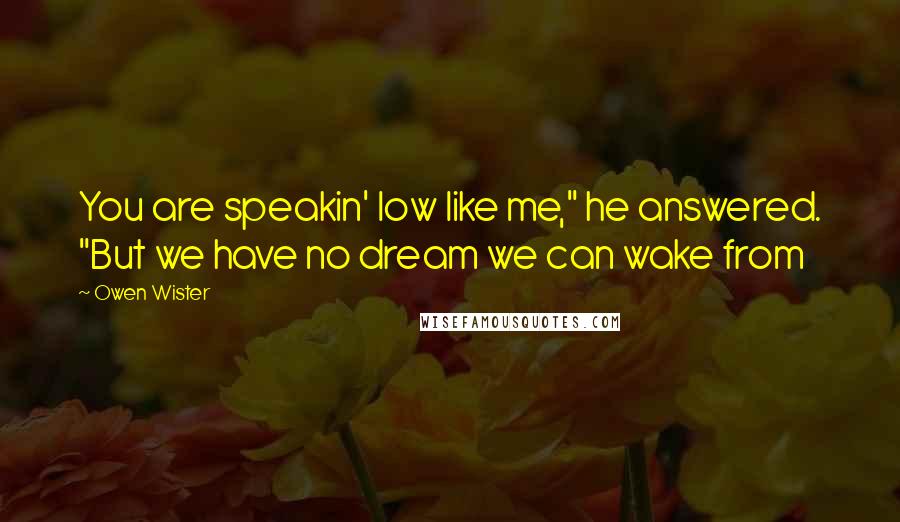 Owen Wister Quotes: You are speakin' low like me," he answered. "But we have no dream we can wake from