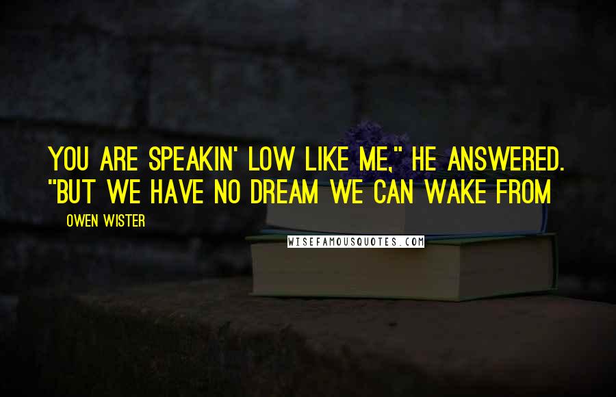 Owen Wister Quotes: You are speakin' low like me," he answered. "But we have no dream we can wake from