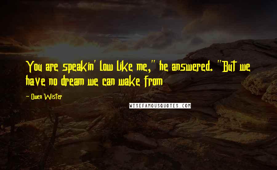 Owen Wister Quotes: You are speakin' low like me," he answered. "But we have no dream we can wake from