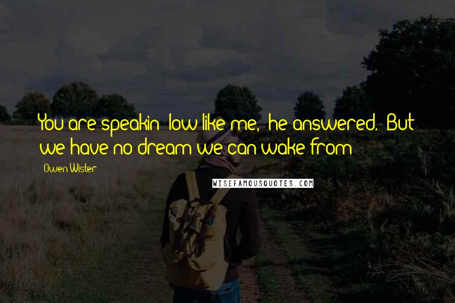 Owen Wister Quotes: You are speakin' low like me," he answered. "But we have no dream we can wake from