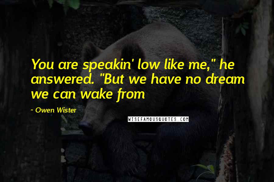 Owen Wister Quotes: You are speakin' low like me," he answered. "But we have no dream we can wake from