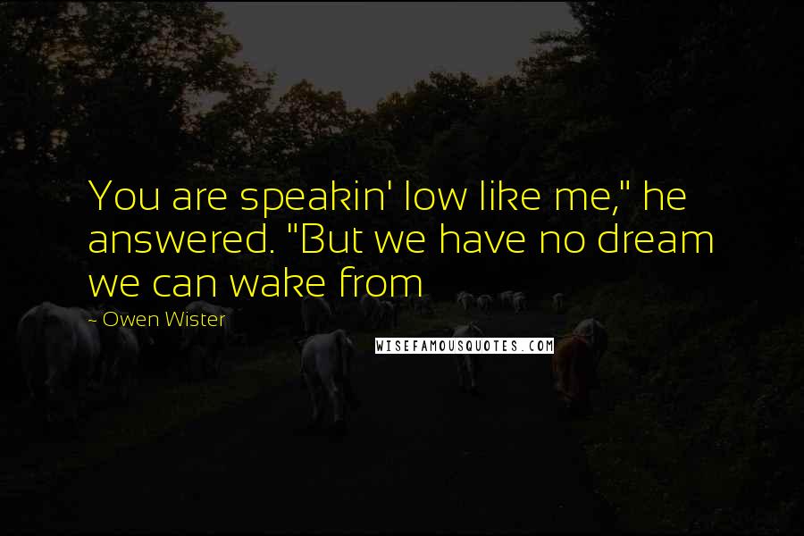 Owen Wister Quotes: You are speakin' low like me," he answered. "But we have no dream we can wake from