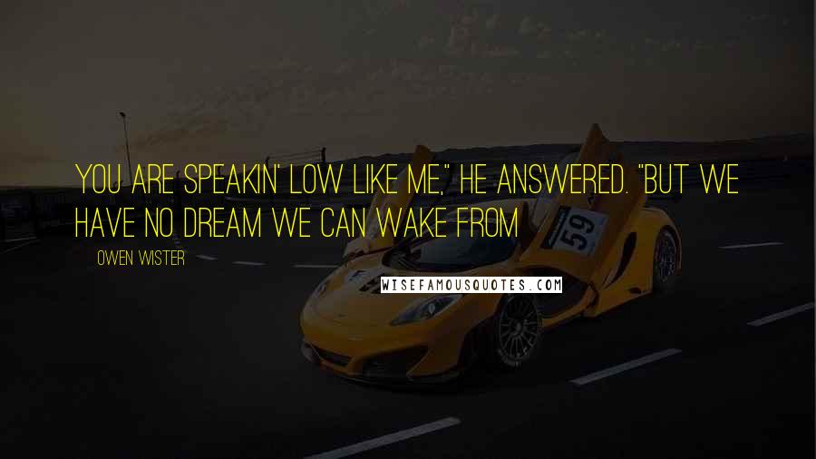 Owen Wister Quotes: You are speakin' low like me," he answered. "But we have no dream we can wake from