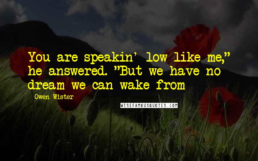 Owen Wister Quotes: You are speakin' low like me," he answered. "But we have no dream we can wake from