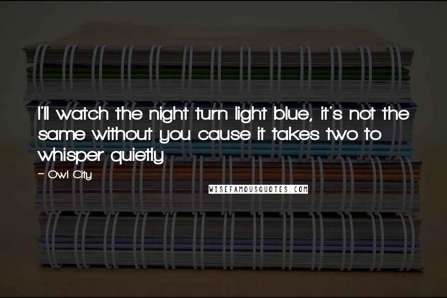 Owl City Quotes: I'll watch the night turn light blue, it's not the same without you cause it takes two to whisper quietly