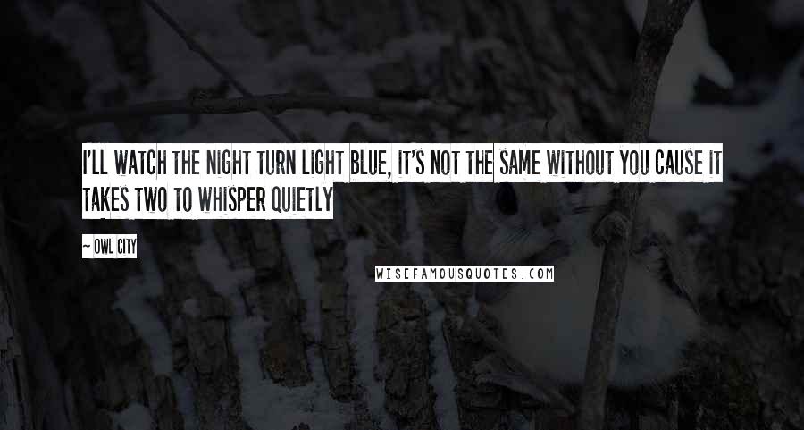 Owl City Quotes: I'll watch the night turn light blue, it's not the same without you cause it takes two to whisper quietly