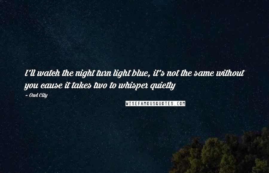 Owl City Quotes: I'll watch the night turn light blue, it's not the same without you cause it takes two to whisper quietly