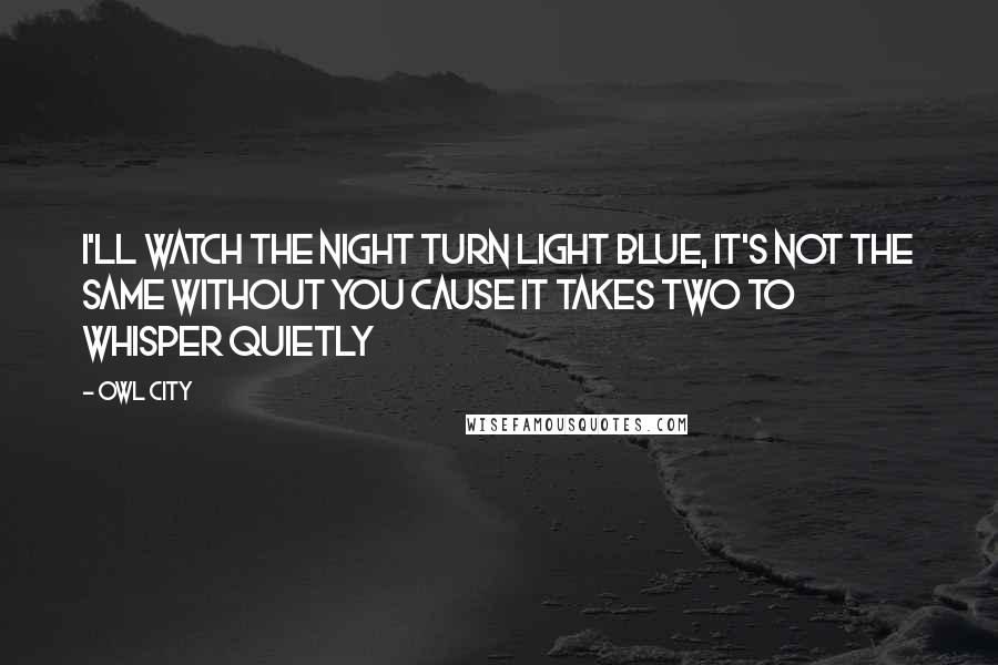 Owl City Quotes: I'll watch the night turn light blue, it's not the same without you cause it takes two to whisper quietly