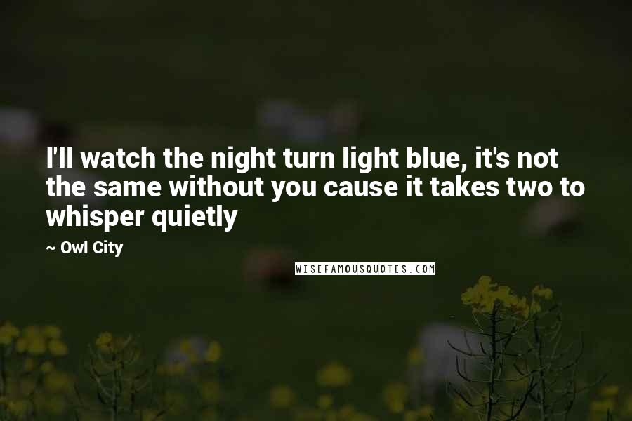 Owl City Quotes: I'll watch the night turn light blue, it's not the same without you cause it takes two to whisper quietly
