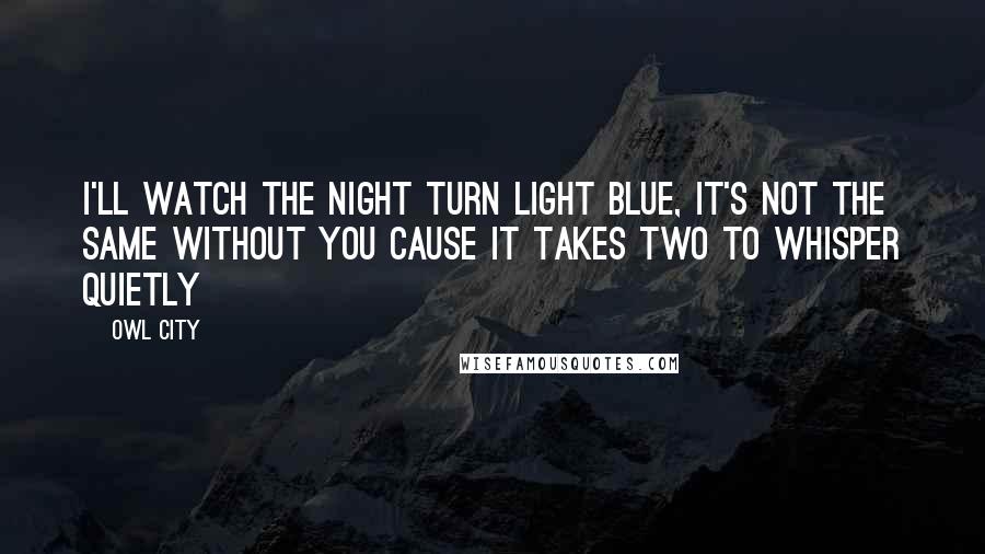 Owl City Quotes: I'll watch the night turn light blue, it's not the same without you cause it takes two to whisper quietly