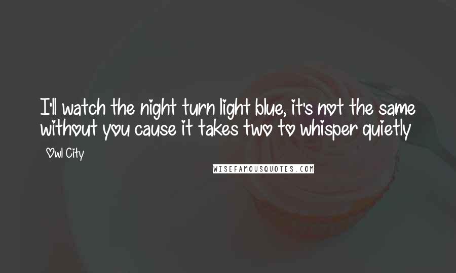 Owl City Quotes: I'll watch the night turn light blue, it's not the same without you cause it takes two to whisper quietly