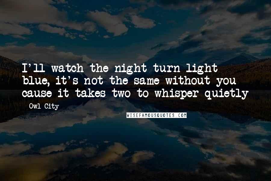 Owl City Quotes: I'll watch the night turn light blue, it's not the same without you cause it takes two to whisper quietly