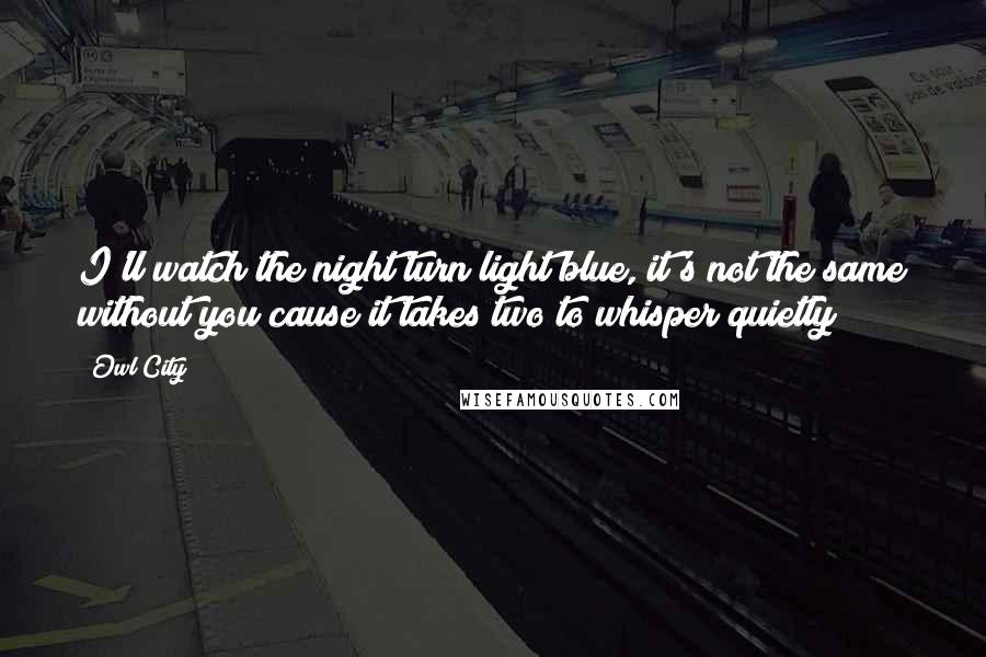 Owl City Quotes: I'll watch the night turn light blue, it's not the same without you cause it takes two to whisper quietly