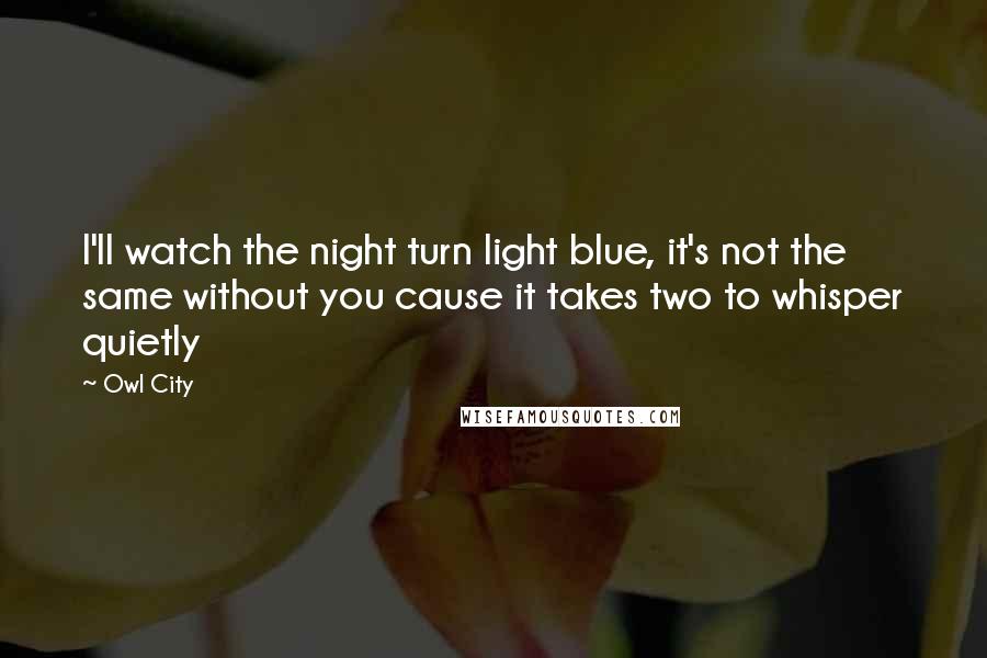 Owl City Quotes: I'll watch the night turn light blue, it's not the same without you cause it takes two to whisper quietly