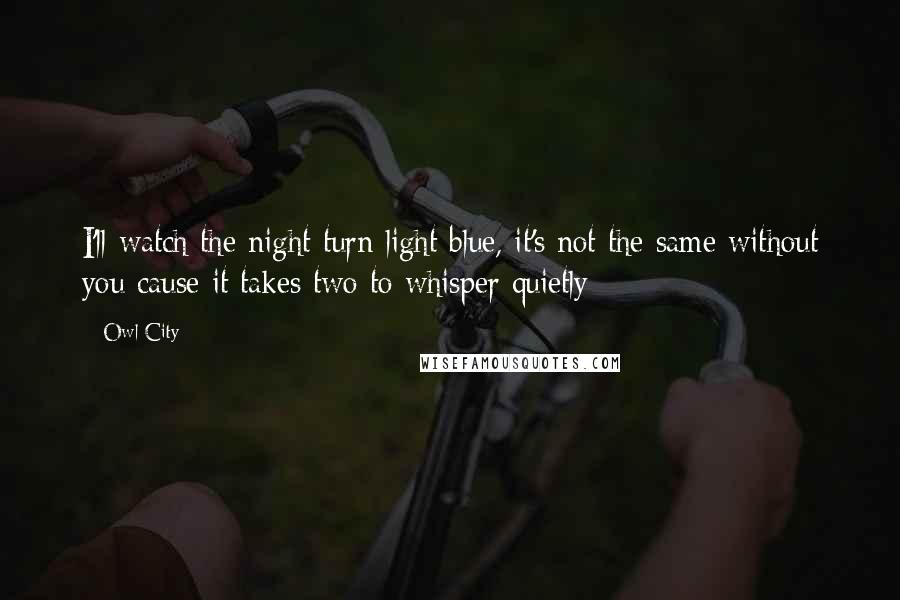 Owl City Quotes: I'll watch the night turn light blue, it's not the same without you cause it takes two to whisper quietly