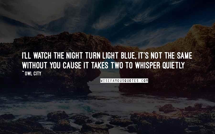 Owl City Quotes: I'll watch the night turn light blue, it's not the same without you cause it takes two to whisper quietly