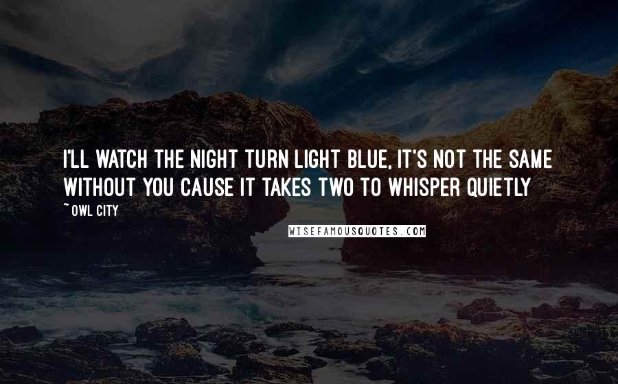 Owl City Quotes: I'll watch the night turn light blue, it's not the same without you cause it takes two to whisper quietly