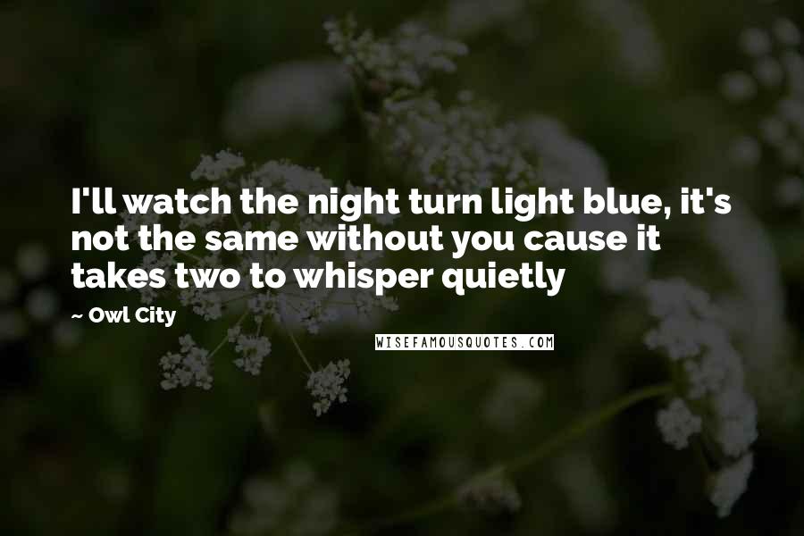 Owl City Quotes: I'll watch the night turn light blue, it's not the same without you cause it takes two to whisper quietly