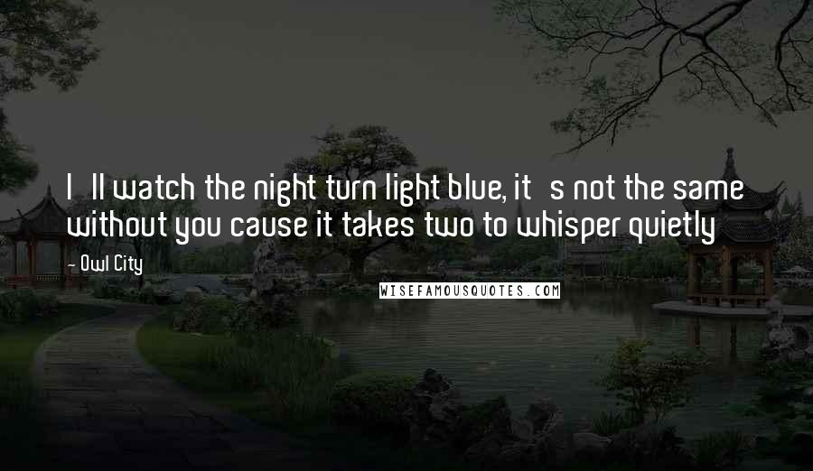 Owl City Quotes: I'll watch the night turn light blue, it's not the same without you cause it takes two to whisper quietly