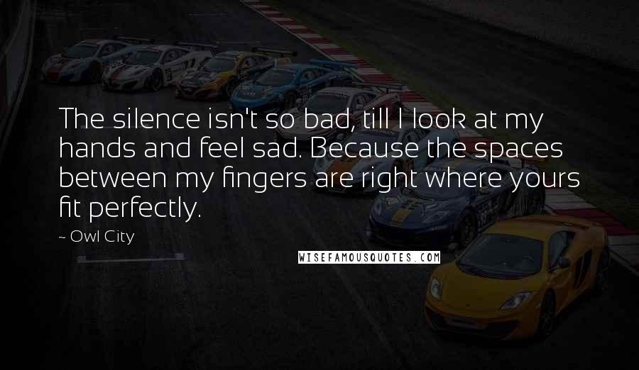 Owl City Quotes: The silence isn't so bad, till I look at my hands and feel sad. Because the spaces between my fingers are right where yours fit perfectly.
