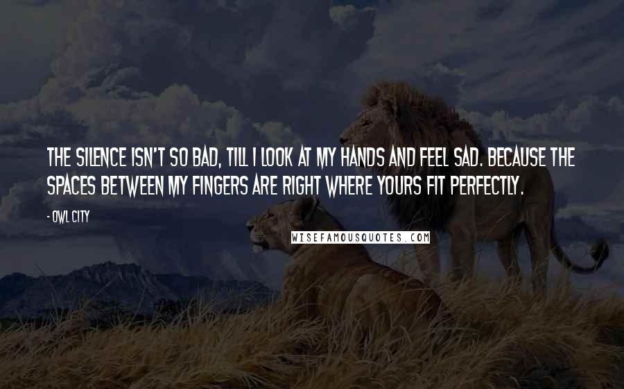 Owl City Quotes: The silence isn't so bad, till I look at my hands and feel sad. Because the spaces between my fingers are right where yours fit perfectly.