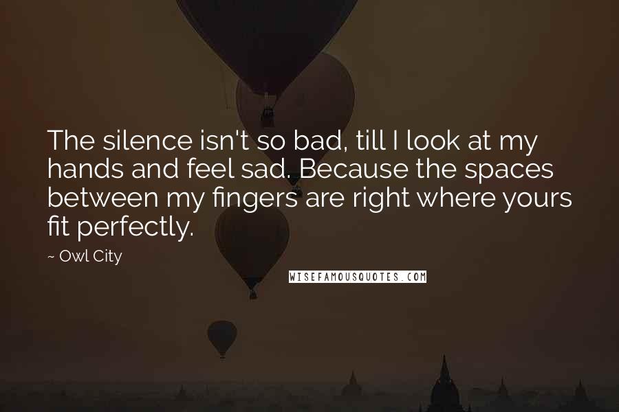 Owl City Quotes: The silence isn't so bad, till I look at my hands and feel sad. Because the spaces between my fingers are right where yours fit perfectly.