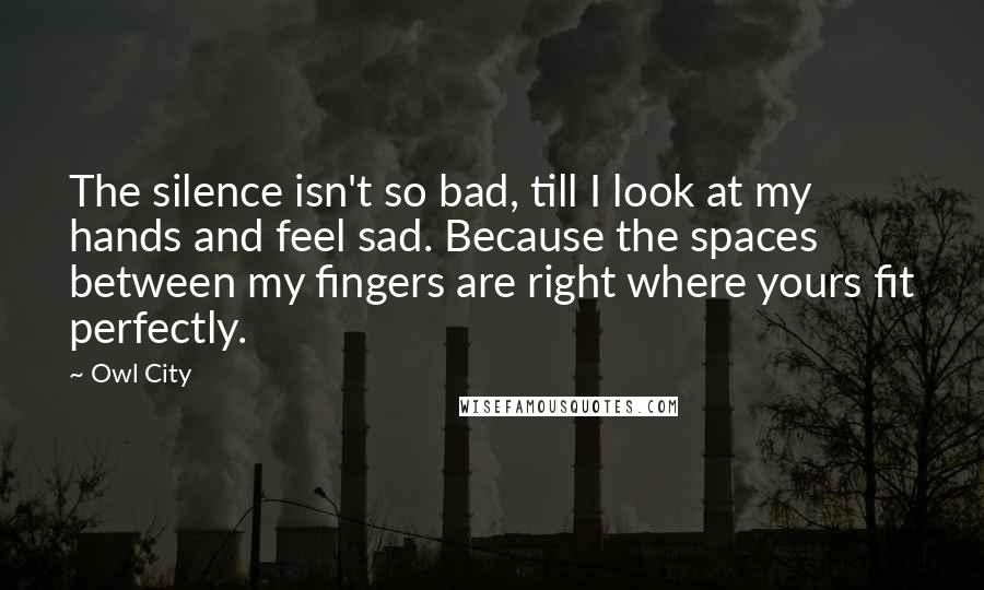 Owl City Quotes: The silence isn't so bad, till I look at my hands and feel sad. Because the spaces between my fingers are right where yours fit perfectly.