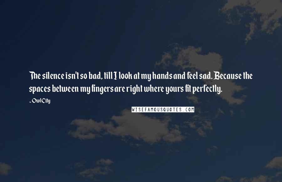 Owl City Quotes: The silence isn't so bad, till I look at my hands and feel sad. Because the spaces between my fingers are right where yours fit perfectly.