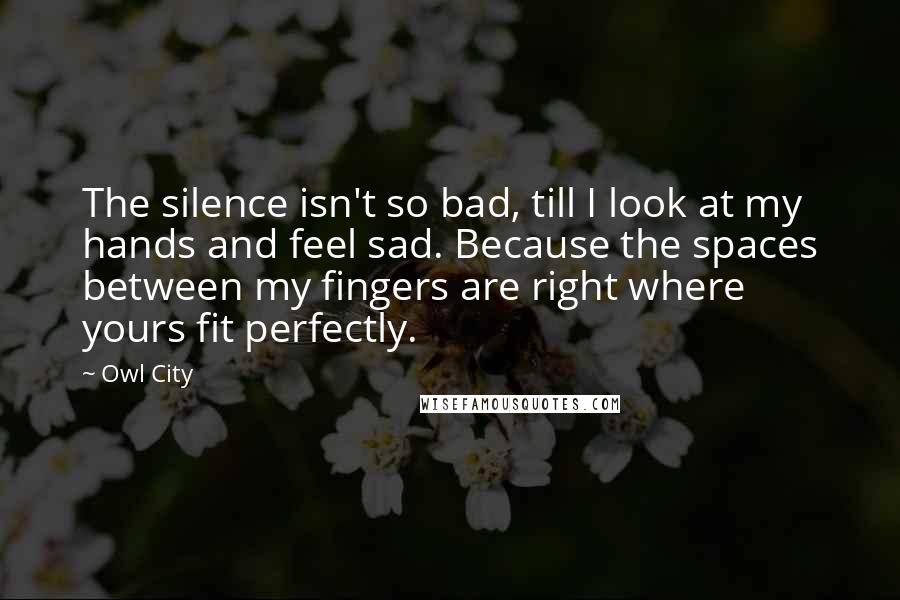 Owl City Quotes: The silence isn't so bad, till I look at my hands and feel sad. Because the spaces between my fingers are right where yours fit perfectly.