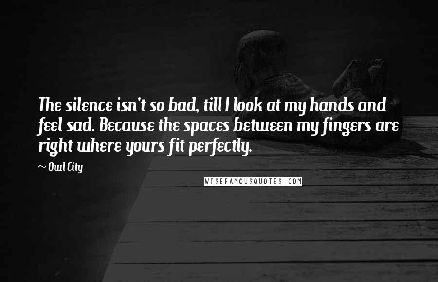 Owl City Quotes: The silence isn't so bad, till I look at my hands and feel sad. Because the spaces between my fingers are right where yours fit perfectly.