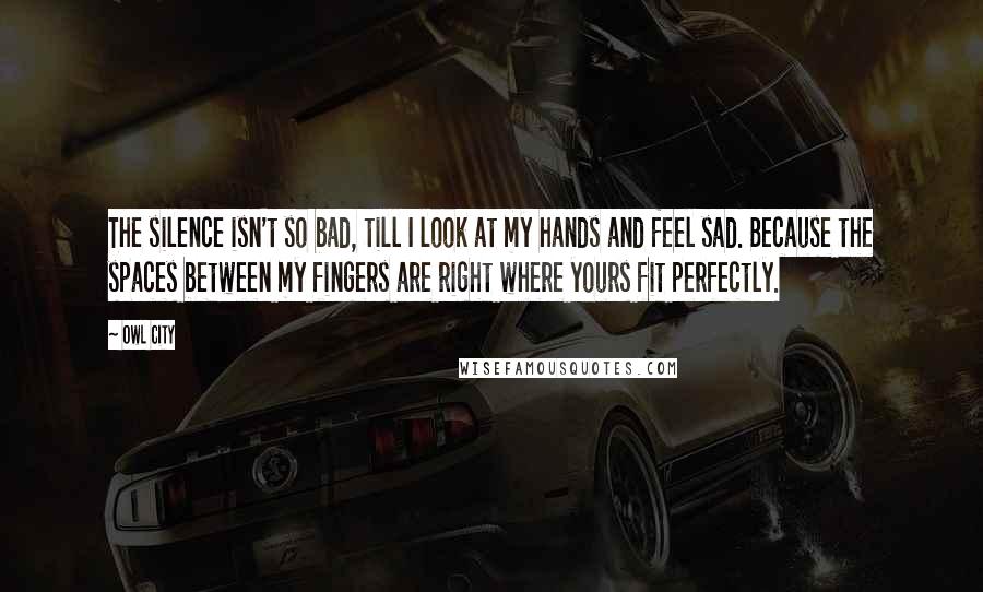 Owl City Quotes: The silence isn't so bad, till I look at my hands and feel sad. Because the spaces between my fingers are right where yours fit perfectly.