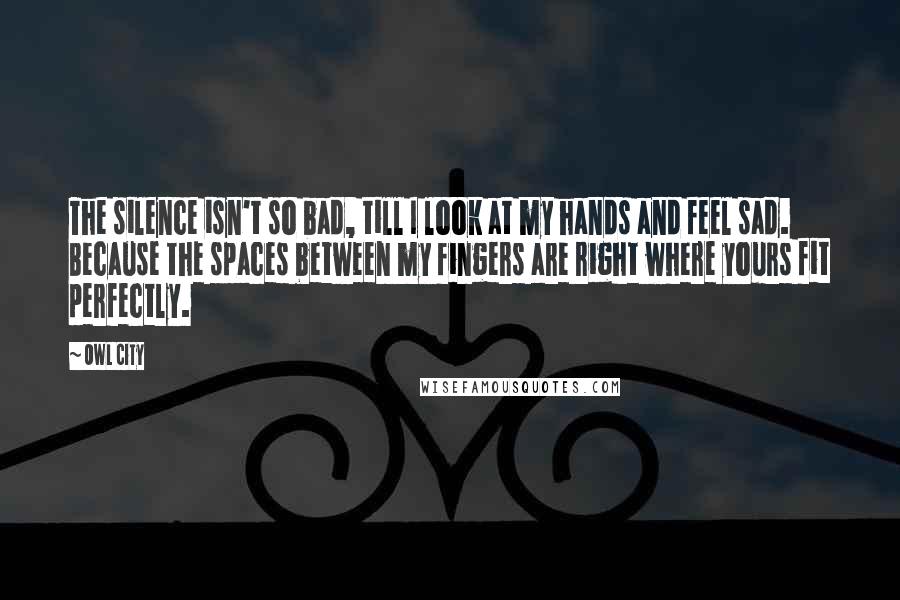 Owl City Quotes: The silence isn't so bad, till I look at my hands and feel sad. Because the spaces between my fingers are right where yours fit perfectly.
