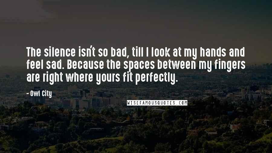 Owl City Quotes: The silence isn't so bad, till I look at my hands and feel sad. Because the spaces between my fingers are right where yours fit perfectly.