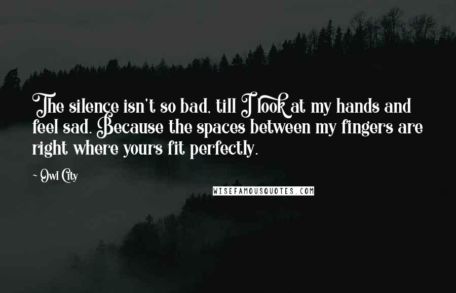 Owl City Quotes: The silence isn't so bad, till I look at my hands and feel sad. Because the spaces between my fingers are right where yours fit perfectly.