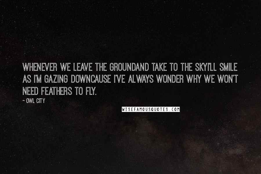 Owl City Quotes: Whenever we leave the groundAnd take to the skyI'll smile as I'm gazing downCause I've always wonder why we won't need feathers to fly.