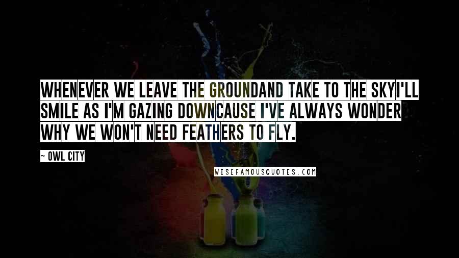 Owl City Quotes: Whenever we leave the groundAnd take to the skyI'll smile as I'm gazing downCause I've always wonder why we won't need feathers to fly.