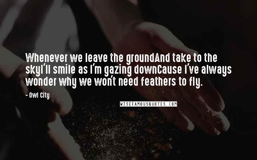 Owl City Quotes: Whenever we leave the groundAnd take to the skyI'll smile as I'm gazing downCause I've always wonder why we won't need feathers to fly.