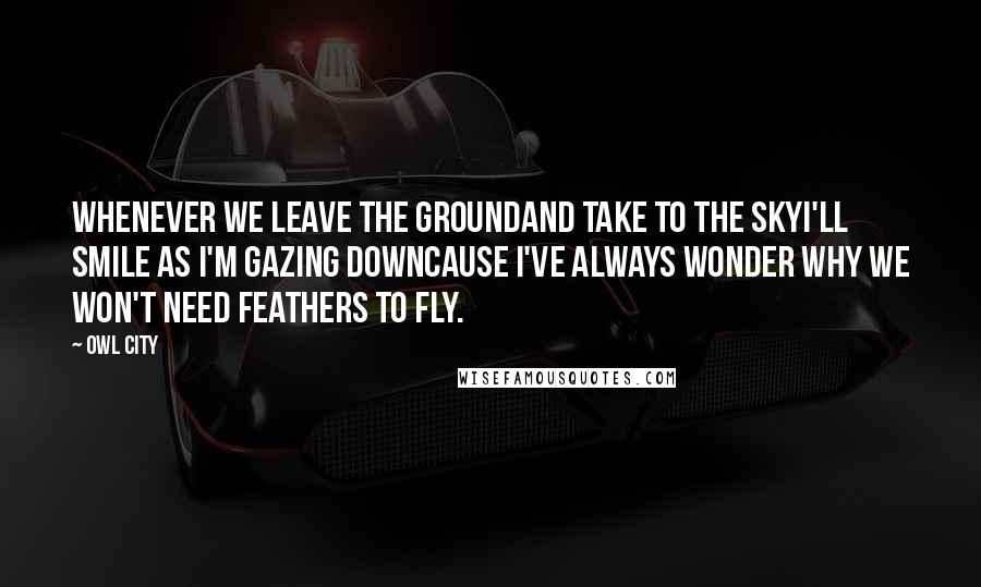 Owl City Quotes: Whenever we leave the groundAnd take to the skyI'll smile as I'm gazing downCause I've always wonder why we won't need feathers to fly.