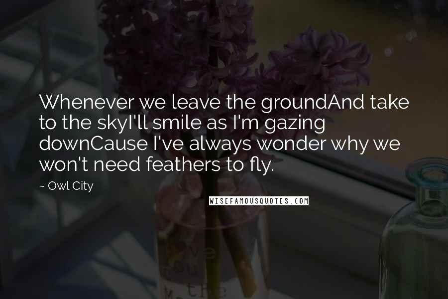 Owl City Quotes: Whenever we leave the groundAnd take to the skyI'll smile as I'm gazing downCause I've always wonder why we won't need feathers to fly.