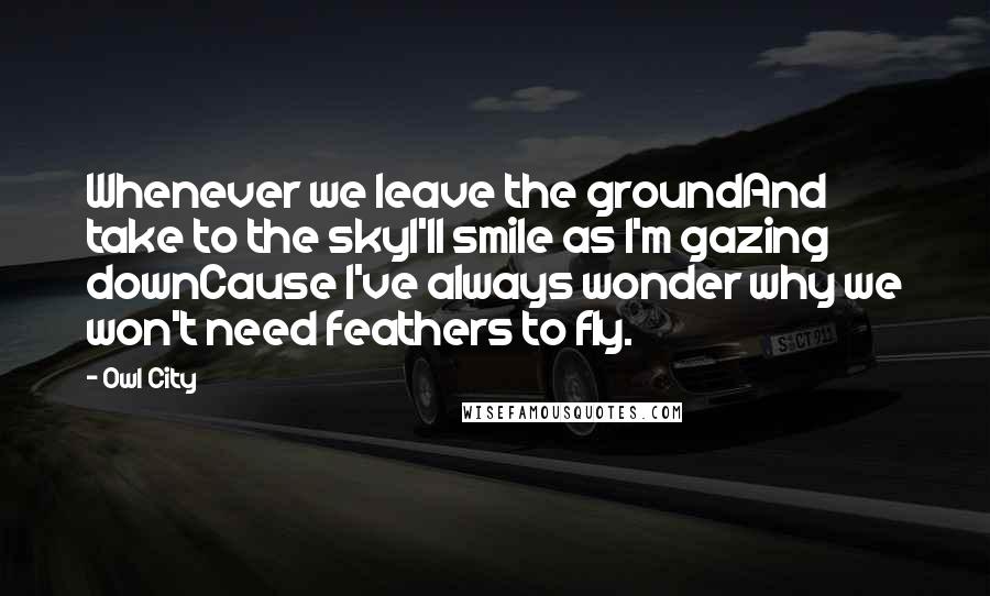 Owl City Quotes: Whenever we leave the groundAnd take to the skyI'll smile as I'm gazing downCause I've always wonder why we won't need feathers to fly.