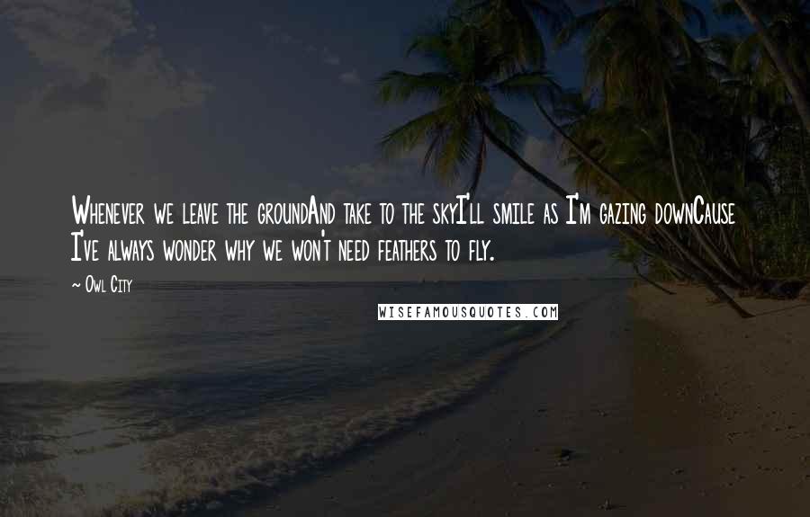 Owl City Quotes: Whenever we leave the groundAnd take to the skyI'll smile as I'm gazing downCause I've always wonder why we won't need feathers to fly.