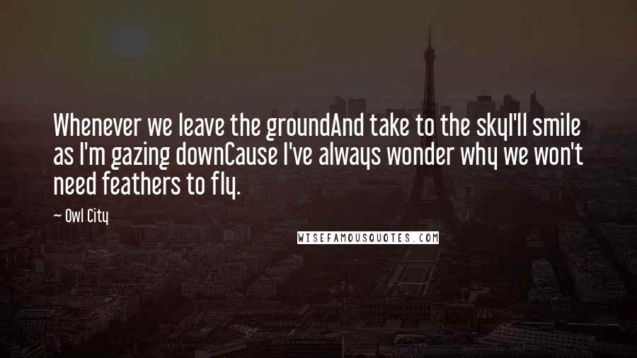 Owl City Quotes: Whenever we leave the groundAnd take to the skyI'll smile as I'm gazing downCause I've always wonder why we won't need feathers to fly.