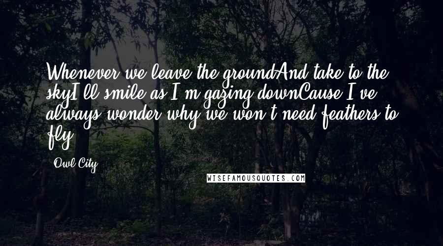 Owl City Quotes: Whenever we leave the groundAnd take to the skyI'll smile as I'm gazing downCause I've always wonder why we won't need feathers to fly.