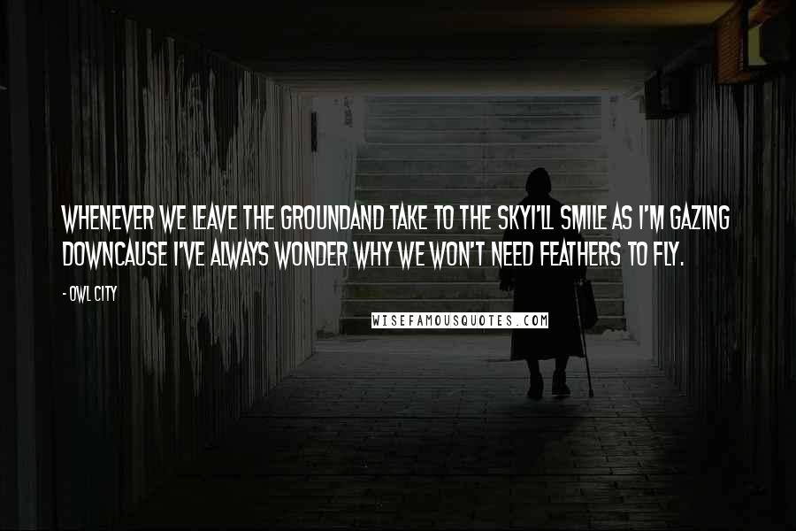 Owl City Quotes: Whenever we leave the groundAnd take to the skyI'll smile as I'm gazing downCause I've always wonder why we won't need feathers to fly.