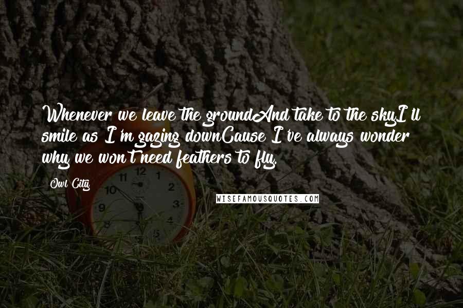 Owl City Quotes: Whenever we leave the groundAnd take to the skyI'll smile as I'm gazing downCause I've always wonder why we won't need feathers to fly.