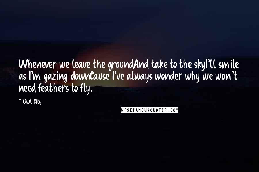 Owl City Quotes: Whenever we leave the groundAnd take to the skyI'll smile as I'm gazing downCause I've always wonder why we won't need feathers to fly.